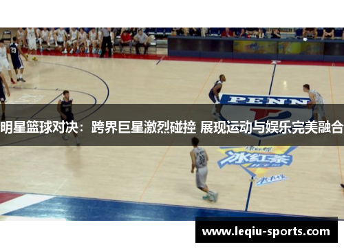 明星篮球对决：跨界巨星激烈碰撞 展现运动与娱乐完美融合