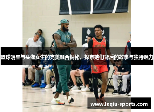 篮球明星与头像女生的完美融合揭秘，探索她们背后的故事与独特魅力