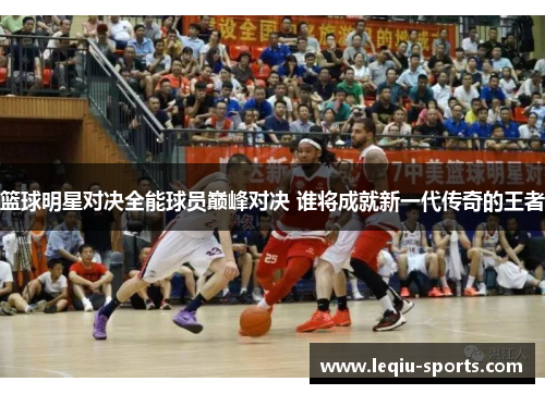 篮球明星对决全能球员巅峰对决 谁将成就新一代传奇的王者