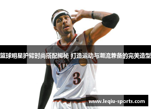 篮球明星护臂时尚搭配揭秘 打造运动与潮流兼备的完美造型