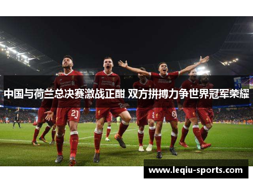 中国与荷兰总决赛激战正酣 双方拼搏力争世界冠军荣耀