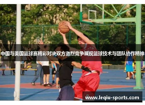 中国与美国篮球赛精彩对决双方激烈竞争展现篮球技术与团队协作精神